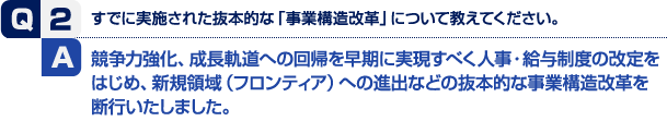 競争力強化、成長軌道への回帰を早期に実現すべく人事・給与制度の改定をはじめ、新規領域（フロンティア）への進出などの抜本的な事業構造改革を断行いたしました。