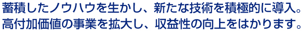 蓄積したノウハウを生かし、新たな技術を積極的に導入。高付加価値の事業を拡大し、収益性の向上をはかります。