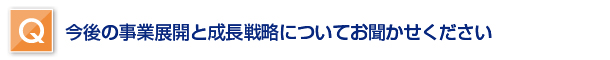 今後の事業展開と成長戦略についてお聞かせください